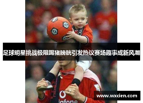 足球明星挑战极限踢猪膀胱引发热议赛场趣事成新风潮