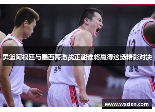 男篮阿根廷与墨西哥激战正酣谁将赢得这场精彩对决