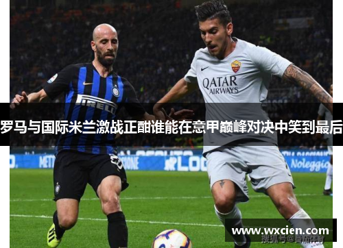 罗马与国际米兰激战正酣谁能在意甲巅峰对决中笑到最后